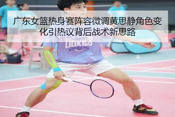 广东女篮热身赛阵容微调黄思静角色变化引热议背后战术新思路（SPORTS）